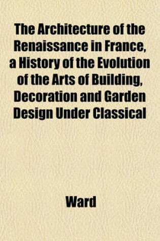 Cover of The Architecture of the Renaissance in France, a History of the Evolution of the Arts of Building, Decoration and Garden Design Under Classical
