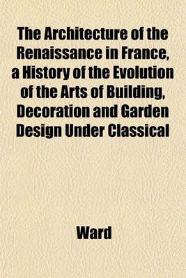 Book cover for The Architecture of the Renaissance in France, a History of the Evolution of the Arts of Building, Decoration and Garden Design Under Classical