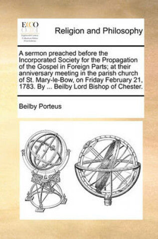 Cover of A Sermon Preached Before the Incorporated Society for the Propagation of the Gospel in Foreign Parts; At Their Anniversary Meeting in the Parish Church of St. Mary-Le-Bow, on Friday February 21, 1783. by ... Beilby Lord Bishop of Chester.