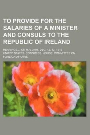Cover of To Provide for the Salaries of a Minister and Consuls to the Republic of Ireland; Hearings, on H.R. 3404, Dec. 12, 13, 1919