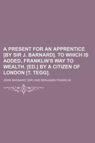 Cover of A Present for an Apprentice [By Sir J. Barnard]. to Which Is Added, Franklin's Way to Wealth. [Ed.] by a Citizen of London [T. Tegg].