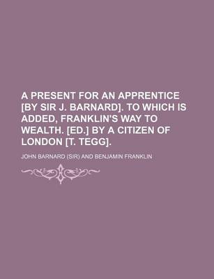 Book cover for A Present for an Apprentice [By Sir J. Barnard]. to Which Is Added, Franklin's Way to Wealth. [Ed.] by a Citizen of London [T. Tegg].