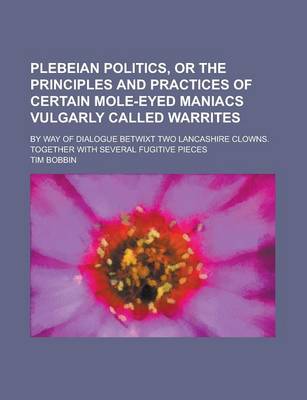 Book cover for Plebeian Politics, or the Principles and Practices of Certain Mole-Eyed Maniacs Vulgarly Called Warrites; By Way of Dialogue Betwixt Two Lancashire Clowns. Together with Several Fugitive Pieces