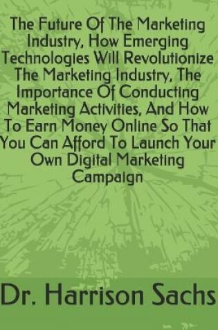 Cover of The Future Of The Marketing Industry, How Emerging Technologies Will Revolutionize The Marketing Industry, The Importance Of Conducting Marketing Activities, And How To Earn Money Online So That You Can Afford To Launch Your Own Digital Marketing Campaign