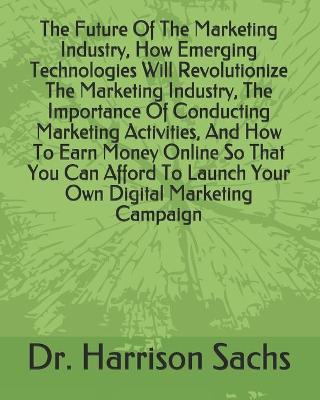 Book cover for The Future Of The Marketing Industry, How Emerging Technologies Will Revolutionize The Marketing Industry, The Importance Of Conducting Marketing Activities, And How To Earn Money Online So That You Can Afford To Launch Your Own Digital Marketing Campaign