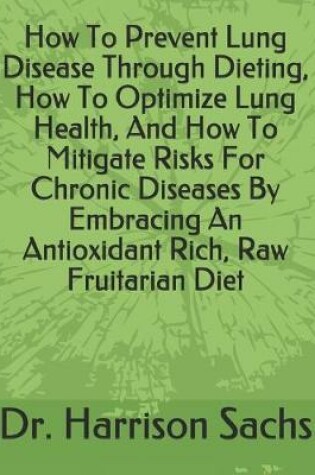 Cover of How To Prevent Lung Disease Through Dieting, How To Optimize Lung Health, And How To Mitigate Risks For Chronic Diseases By Embracing An Antioxidant Rich, Raw Fruitarian Diet