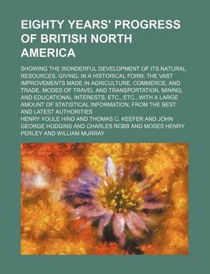 Book cover for Eighty Years' Progress of British North America; Showing the Wonderful Development of Its Natural Resources, Giving, in a Historical Form, the Vast Improvements Made in Agriculture, Commerce, and Trade, Modes of Travel and Transportation, Mining, and Educa