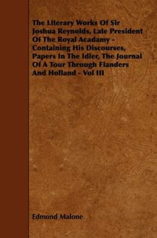 Cover of The Literary Works Of Sir Joshua Reynolds, Late President Of The Royal Acadamy - Containing His Discourses, Papers In The Idler, The Journal Of A Tour Through Flanders And Holland - Vol III