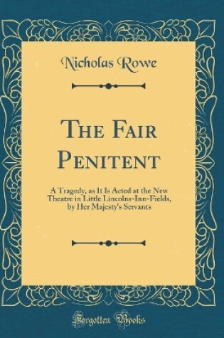 Cover of The Fair Penitent: A Tragedy, as It Is Acted at the New Theatre in Little Lincolns-Inn-Fields, by Her Majesty's Servants (Classic Reprint)