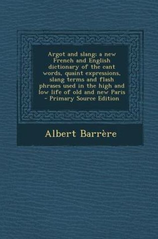 Cover of Argot and Slang; A New French and English Dictionary of the Cant Words, Quaint Expressions, Slang Terms and Flash Phrases Used in the High and Low Life of Old and New Paris - Primary Source Edition