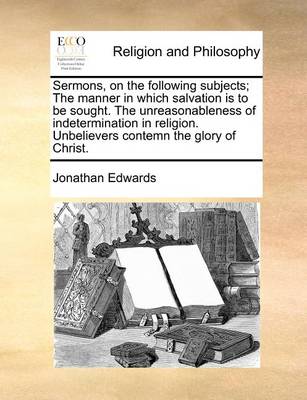 Book cover for Sermons, on the Following Subjects; The Manner in Which Salvation Is to Be Sought. the Unreasonableness of Indetermination in Religion. Unbelievers Contemn the Glory of Christ.