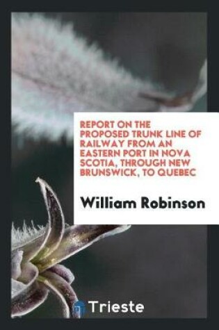 Cover of Report on the Proposed Trunk Line of Railway from an Eastern Port in Nova Scotia, Through New Brunswick, to Quebec