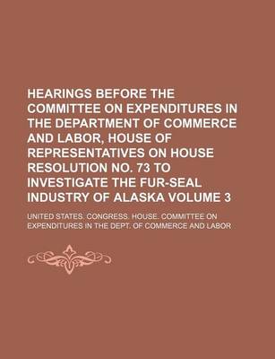 Book cover for Hearings Before the Committee on Expenditures in the Department of Commerce and Labor, House of Representatives on House Resolution No. 73 to Investigate the Fur-Seal Industry of Alaska Volume 3