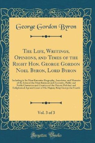 Cover of The Life, Writings, Opinions, and Times of the Right Hon. George Gordon Noel Byron, Lord Byron, Vol. 3 of 3: Including in Its Most Extensive Biography, Anecdotes, and Memoirs of the Lives of the Most Eminent and Eccentric, Public and Noble Characters and