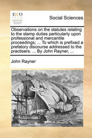 Cover of Observations on the statutes relating to the stamp duties particularly upon professional and mercantile proceedings; ... To which is prefixed a prefatory discourse addressed to the practisers. ... By John Rayner, ...