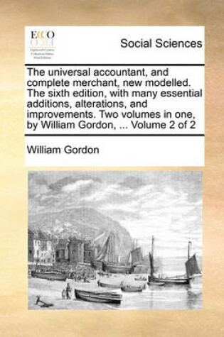 Cover of The Universal Accountant, and Complete Merchant, New Modelled. the Sixth Edition, with Many Essential Additions, Alterations, and Improvements. Two Volumes in One, by William Gordon, ... Volume 2 of 2
