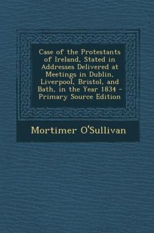 Cover of Case of the Protestants of Ireland, Stated in Addresses Delivered at Meetings in Dublin, Liverpool, Bristol, and Bath, in the Year 1834 - Primary Sour