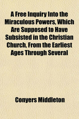 Cover of A Free Inquiry Into the Miraculous Powers, Which Are Supposed to Have Subsisted in the Christian Church, from the Earliest Ages Through Several Successive Centuries; By Which Is Shewn, That We Have No Sufficient Reason to Believe, Upon the Authority of the P