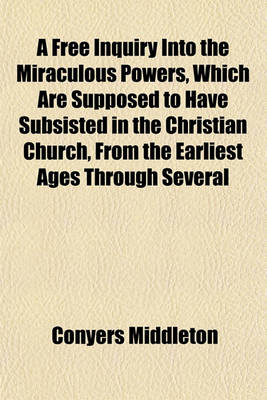 Book cover for A Free Inquiry Into the Miraculous Powers, Which Are Supposed to Have Subsisted in the Christian Church, from the Earliest Ages Through Several Successive Centuries; By Which Is Shewn, That We Have No Sufficient Reason to Believe, Upon the Authority of the P