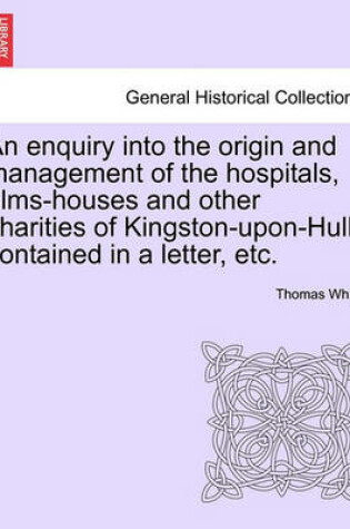 Cover of An Enquiry Into the Origin and Management of the Hospitals, Alms-Houses and Other Charities of Kingston-Upon-Hull, Contained in a Letter, Etc.