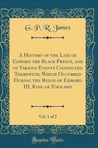 Cover of A History of the Life of Edward the Black Prince, and of Various Events Connected Therewith, Which Occurred During the Reign of Edward III, King of England, Vol. 1 of 2 (Classic Reprint)