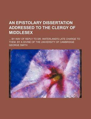 Book cover for An Epistolary Dissertation Addressed to the Clergy of Middlesex; By Way of Reply to Dr. Waterland's Late Charge to Them. by a Divine of the University of Cambridge