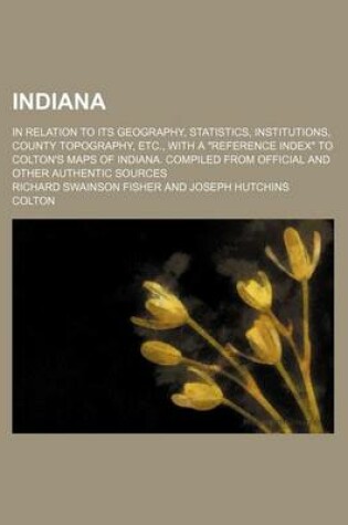 Cover of Indiana; In Relation to Its Geography, Statistics, Institutions, County Topography, Etc., with a "Reference Index" to Colton's Maps of Indiana. Compiled from Official and Other Authentic Sources