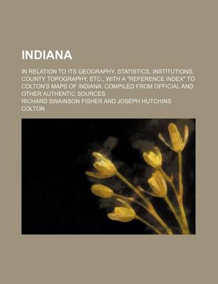 Book cover for Indiana; In Relation to Its Geography, Statistics, Institutions, County Topography, Etc., with a "Reference Index" to Colton's Maps of Indiana. Compiled from Official and Other Authentic Sources