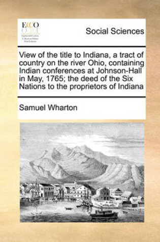 Cover of View of the title to Indiana, a tract of country on the river Ohio, containing Indian conferences at Johnson-Hall in May, 1765; the deed of the Six Nations to the proprietors of Indiana