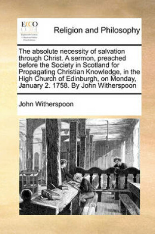 Cover of The Absolute Necessity of Salvation Through Christ. a Sermon, Preached Before the Society in Scotland for Propagating Christian Knowledge, in the High Church of Edinburgh, on Monday, January 2. 1758. by John Witherspoon