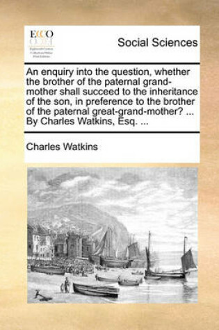 Cover of An enquiry into the question, whether the brother of the paternal grand-mother shall succeed to the inheritance of the son, in preference to the brother of the paternal great-grand-mother? ... By Charles Watkins, Esq. ...