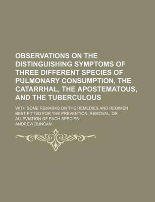 Book cover for Observations on the Distinguishing Symptoms of Three Different Species of Pulmonary Consumption, the Catarrhal, the Apostematous, and the Tuberculous; With Some Remarks on the Remedies and Regimen Best Fitted for the Prevention, Removal, or Alleviation of
