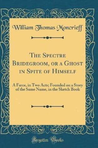 Cover of The Spectre Bridegroom, or a Ghost in Spite of Himself: A Farce, in Two Acts; Founded on a Story of the Same Name, in the Sketch Book (Classic Reprint)