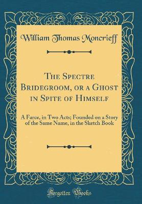 Book cover for The Spectre Bridegroom, or a Ghost in Spite of Himself: A Farce, in Two Acts; Founded on a Story of the Same Name, in the Sketch Book (Classic Reprint)