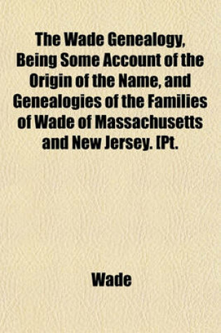 Cover of The Wade Genealogy, Being Some Account of the Origin of the Name, and Genealogies of the Families of Wade of Massachusetts and New Jersey. [Pt.