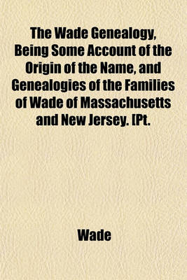 Book cover for The Wade Genealogy, Being Some Account of the Origin of the Name, and Genealogies of the Families of Wade of Massachusetts and New Jersey. [Pt.