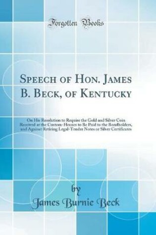 Cover of Speech of Hon. James B. Beck, of Kentucky: On His Resolution to Require the Gold and Silver Coin Received at the Custom-Houses to Be Paid to the Bondholders, and Against Retiring Legal-Tender Notes or Silver Certificates (Classic Reprint)