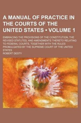 Cover of A Manual of Practice in the Courts of the United States (Volume 1); Embracing the Provisions of the Constitution, the Revised Statutes, and Amendments Thereto Relating to Federal Courts, Together with the Rules Promulgated by the Supreme Court of the Unit