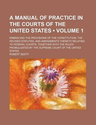 Book cover for A Manual of Practice in the Courts of the United States (Volume 1); Embracing the Provisions of the Constitution, the Revised Statutes, and Amendments Thereto Relating to Federal Courts, Together with the Rules Promulgated by the Supreme Court of the Unit