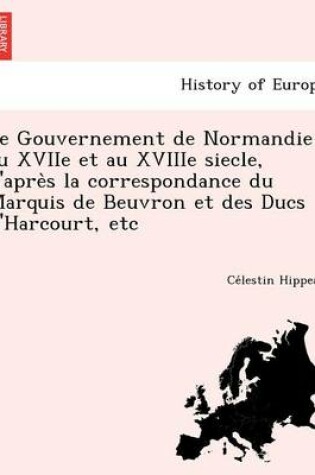 Cover of Le Gouvernement de Normandie Au Xviie Et Au Xviiie Siecle, D'Apre S La Correspondance Du Marquis de Beuvron Et Des Ducs D'Harcourt, Etc