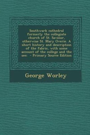 Cover of Southwark Cathedral Formerly the Collegiate Church of St. Saviour, Otherwise St. Mary Overie. a Short History and Description of the Fabric, with Some Account of the College and the See; - Primary Source Edition