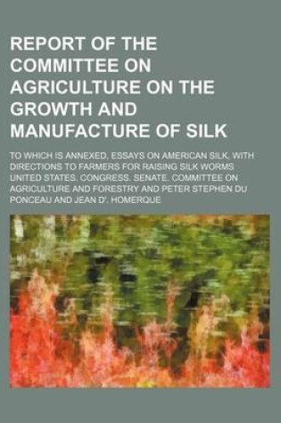 Cover of Report of the Committee on Agriculture on the Growth and Manufacture of Silk; To Which Is Annexed, Essays on American Silk, with Directions to Farmers for Raising Silk Worms