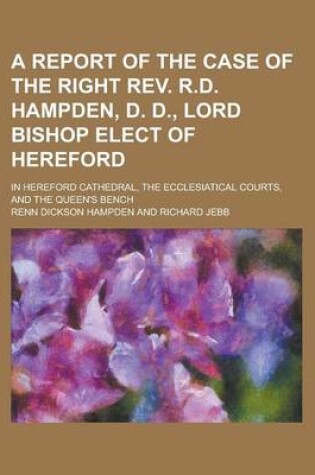 Cover of A Report of the Case of the Right REV. R.D. Hampden, D. D., Lord Bishop Elect of Hereford; In Hereford Cathedral, the Ecclesiatical Courts, and the Queen's Bench