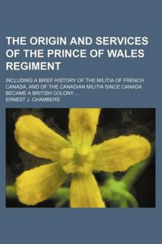 Cover of The Origin and Services of the Prince of Wales Regiment; Including a Brief History of the Militia of French Canada, and of the Canadian Militia Since Canada Became a British Colony