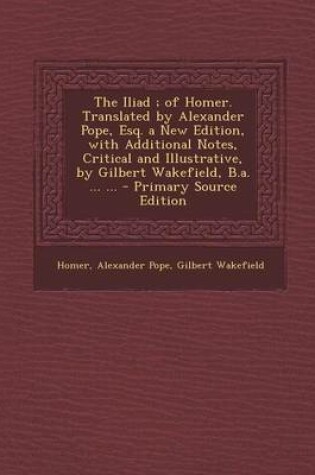 Cover of The Iliad; Of Homer. Translated by Alexander Pope, Esq. a New Edition, with Additional Notes, Critical and Illustrative, by Gilbert Wakefield, B.A. ... ... - Primary Source Edition