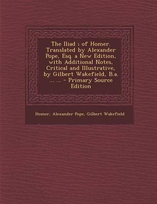 Book cover for The Iliad; Of Homer. Translated by Alexander Pope, Esq. a New Edition, with Additional Notes, Critical and Illustrative, by Gilbert Wakefield, B.A. ... ... - Primary Source Edition