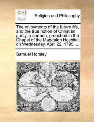 Book cover for The Enjoyments of the Future Life, and the True Notion of Christian Purity, a Sermon, Preached in the Chapel of the Magdalen Hospital, on Wednesday, April 22, 1795, ...