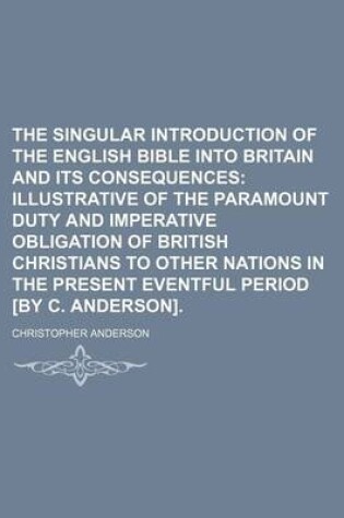 Cover of The Singular Introduction of the English Bible Into Britain and Its Consequences; Illustrative of the Paramount Duty and Imperative Obligation of British Christians to Other Nations in the Present Eventful Period [By C. Anderson].