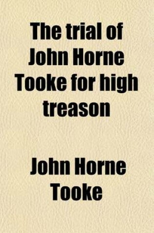 Cover of The Trial of John Horne Tooke for High Treason (Volume 2); At the Sessions House in the Old Bailey, on Monday the Seventeenth, Tuesday the Eighteenth, Wednesday the Nineteenth, Thursday the Twentieth, Friday the Twenty-First and Saturday the Twenty-Second of N