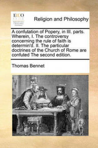 Cover of A Confutation of Popery, in III. Parts. Wherein, I. the Controversy Concerning the Rule of Faith Is Determin'd. II. the Particular Doctrines of the Church of Rome Are Confuted the Second Edition.